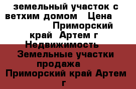 земельный участок с ветхим домом › Цена ­ 1 550 000 - Приморский край, Артем г. Недвижимость » Земельные участки продажа   . Приморский край,Артем г.